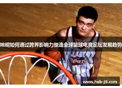 姚明如何通过跨界影响力塑造全球篮球电竞足坛发展趋势 姚明如何通过跨界影响力塑造全球篮球电竞足坛发展趋势
