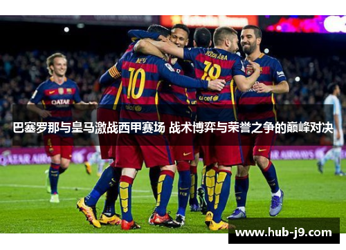 巴塞罗那与皇马激战西甲赛场 战术博弈与荣誉之争的巅峰对决 巴塞罗那与皇马激战西甲赛场 战术博弈与荣誉之争的巅峰对决