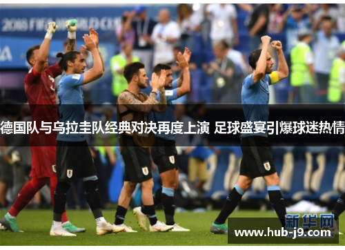 德国队与乌拉圭队经典对决再度上演 足球盛宴引爆球迷热情 德国队与乌拉圭队经典对决再度上演 足球盛宴引爆球迷热情