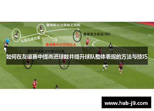 如何在友谊赛中提高进球数并提升球队整体表现的方法与技巧