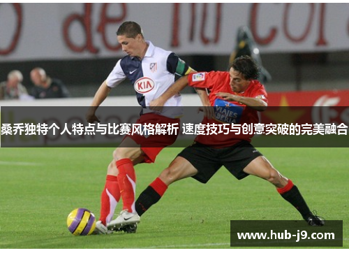 桑乔独特个人特点与比赛风格解析 速度技巧与创意突破的完美融合