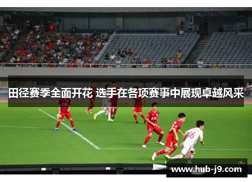 田径赛季全面开花 选手在各项赛事中展现卓越风采